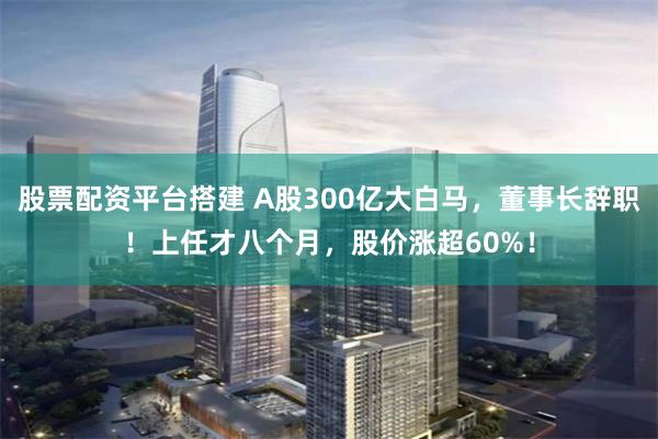 股票配资平台搭建 A股300亿大白马，董事长辞职！上任才八个月，股价涨超60%！