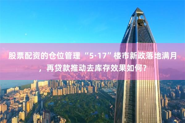 股票配资的仓位管理 “5·17”楼市新政落地满月，再贷款推动去库存效果如何？