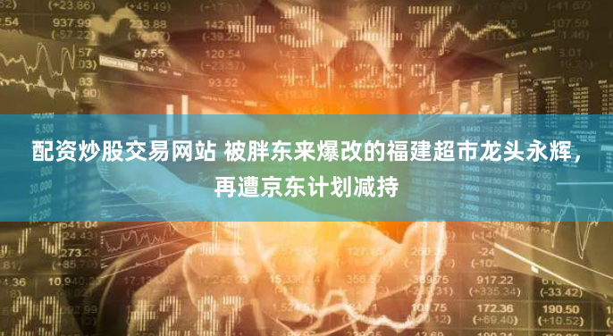 配资炒股交易网站 被胖东来爆改的福建超市龙头永辉，再遭京东计划减持
