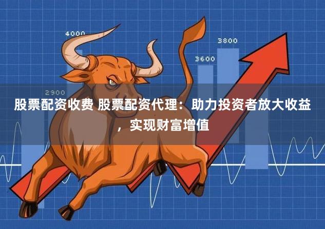 股票配资收费 股票配资代理：助力投资者放大收益，实现财富增值
