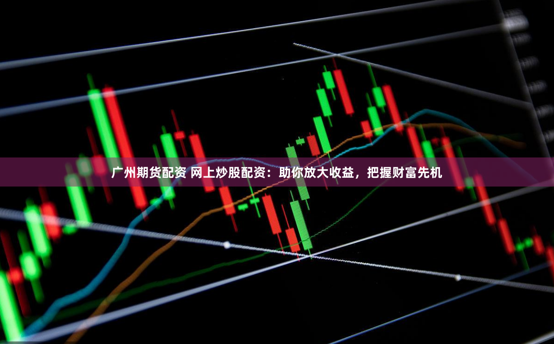 广州期货配资 网上炒股配资：助你放大收益，把握财富先机