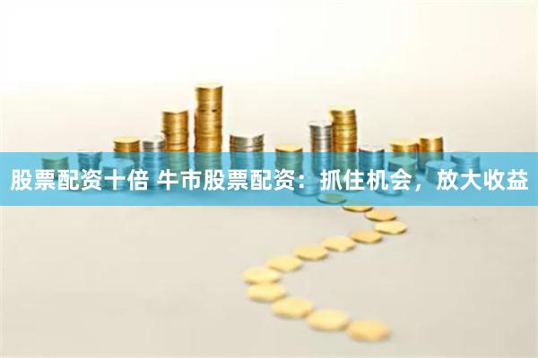 股票配资十倍 牛市股票配资：抓住机会，放大收益